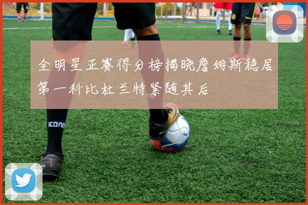 全明星正赛得分榜揭晓詹姆斯稳居第一科比杜兰特紧随其后