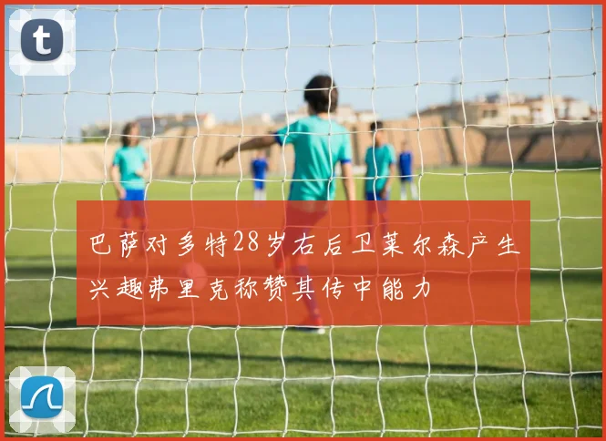 巴萨对多特28岁右后卫莱尔森产生兴趣弗里克称赞其传中能力