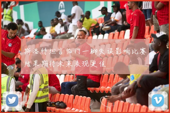 斯洛特坦言临门一脚失误影响比赛结果期待未来表现更佳