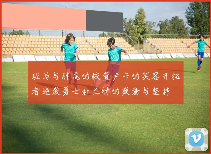 班马与胖虎的较量卢卡的笑容开拓者逆袭勇士杜兰特的疲惫与坚持