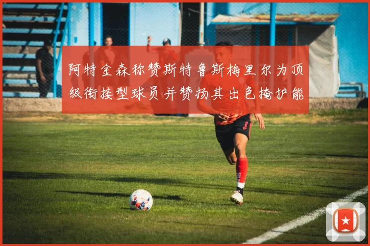 阿特金森称赞斯特鲁斯梅里尔为顶级衔接型球员并赞扬其出色掩护能力