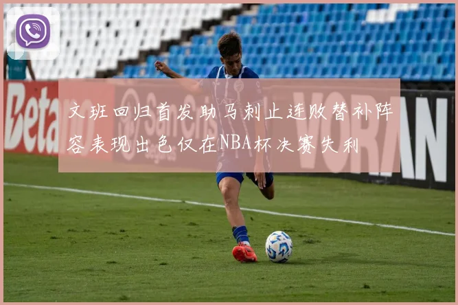 文班回归首发助马刺止连败替补阵容表现出色仅在NBA杯决赛失利
