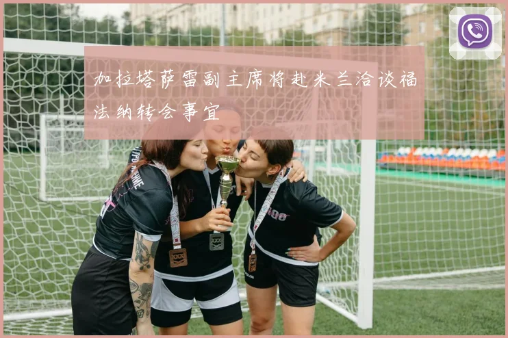 加拉塔萨雷副主席将赴米兰洽谈福法纳转会事宜