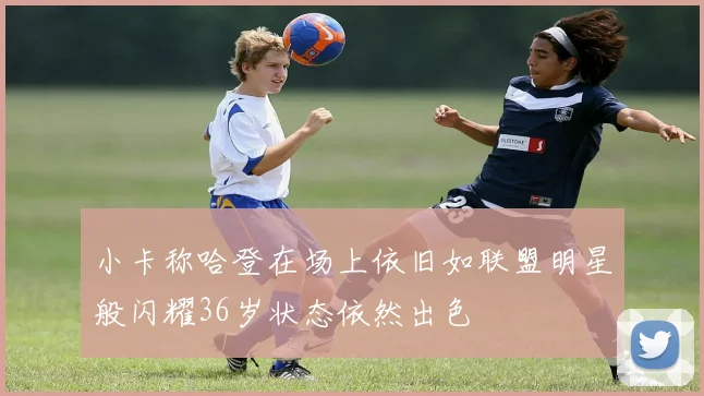 小卡称哈登在场上依旧如联盟明星般闪耀36岁状态依然出色