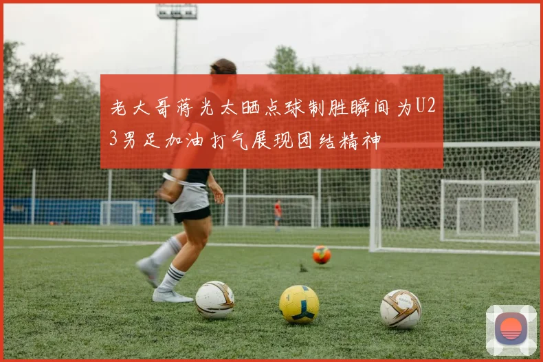 老大哥蒋光太晒点球制胜瞬间为U23男足加油打气展现团结精神