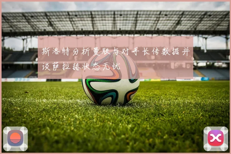 斯洛特分析曼联与对手长传数据并谈萨拉赫状态无忧