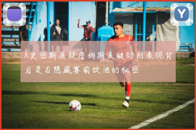 A史密斯质疑詹姆斯关键时刻表现背后是否隐藏赛前饮酒的秘密