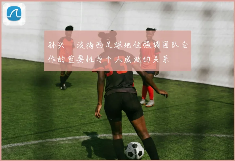 孙兴慜谈梅西足球地位强调团队合作的重要性与个人成就的关系