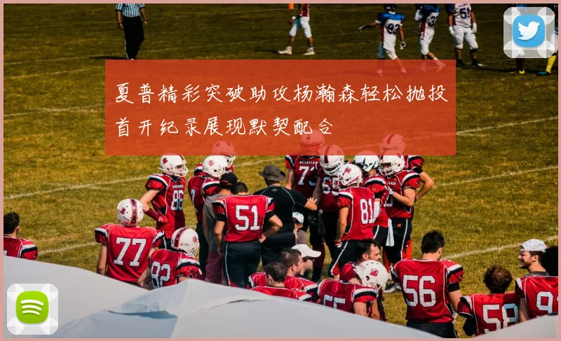 夏普精彩突破助攻杨瀚森轻松抛投首开纪录展现默契配合