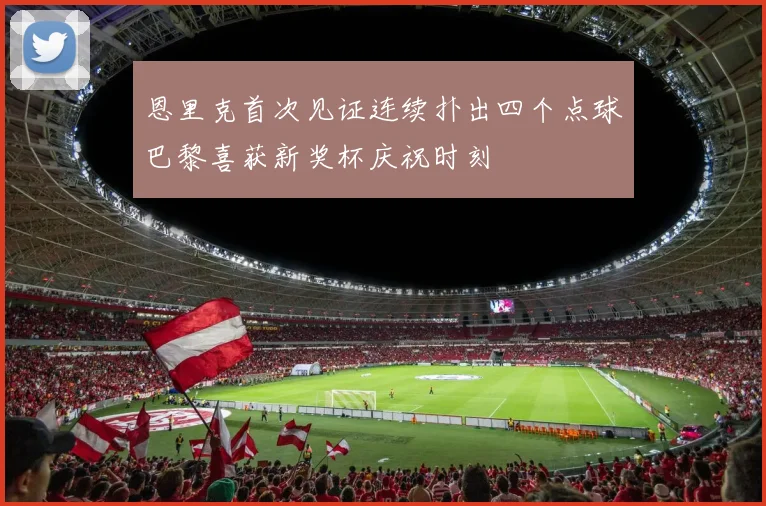 恩里克首次见证连续扑出四个点球巴黎喜获新奖杯庆祝时刻