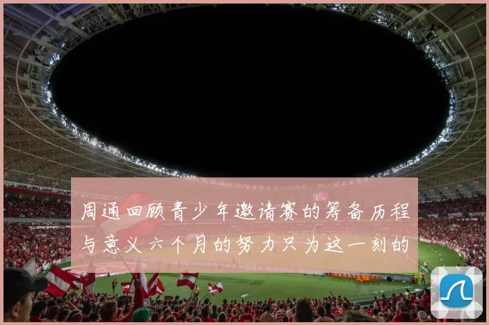 周通回顾青少年邀请赛的筹备历程与意义六个月的努力只为这一刻的精彩
