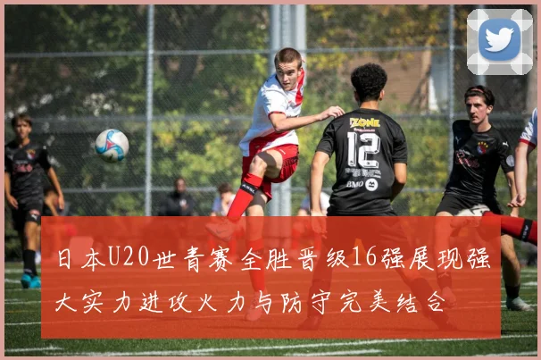 日本U20世青赛全胜晋级16强展现强大实力进攻火力与防守完美结合