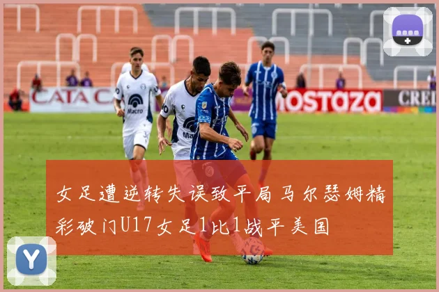 女足遭逆转失误致平局马尔瑟姆精彩破门U17女足1比1战平美国