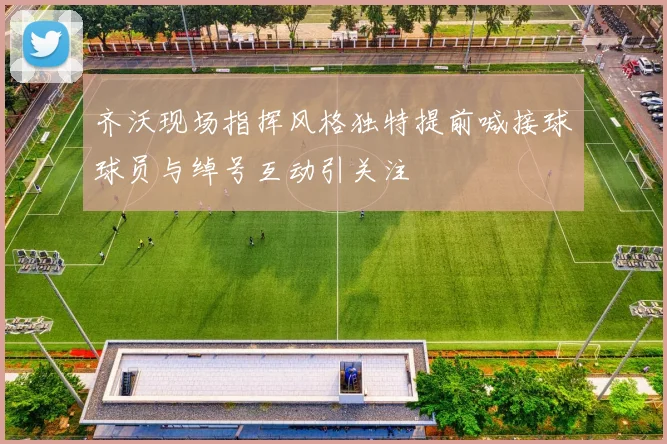齐沃现场指挥风格独特提前喊接球球员与绰号互动引关注