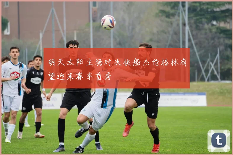 明天太阳主场对决快船杰伦格林有望迎来赛季首秀