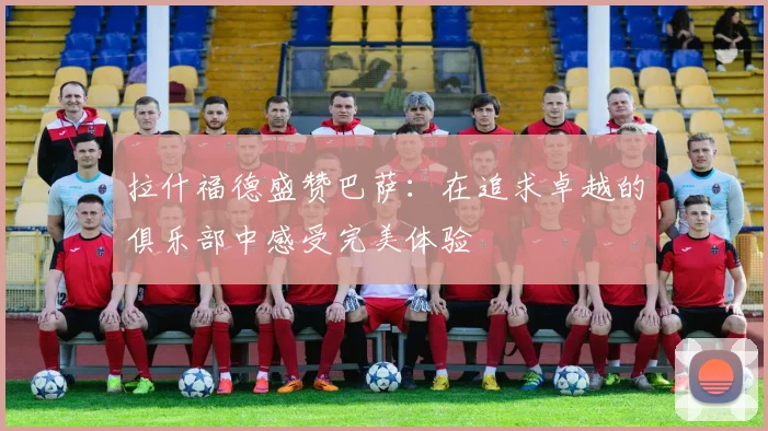 拉什福德盛赞巴萨：在追求卓越的俱乐部中感受完美体验