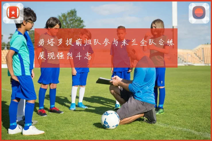 劳塔罗提前归队参与米兰全队合练展现强烈斗志