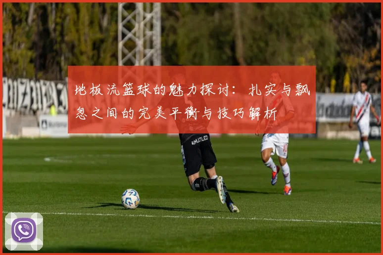 地板流篮球的魅力探讨：扎实与飘忽之间的完美平衡与技巧解析