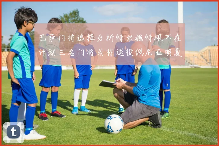 巴萨门将选择分析特尔施特根不在计划三名门将或将退役佩尼亚明夏回归展望