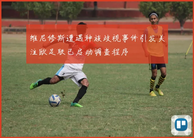维尼修斯遭遇种族歧视事件引发关注欧足联已启动调查程序