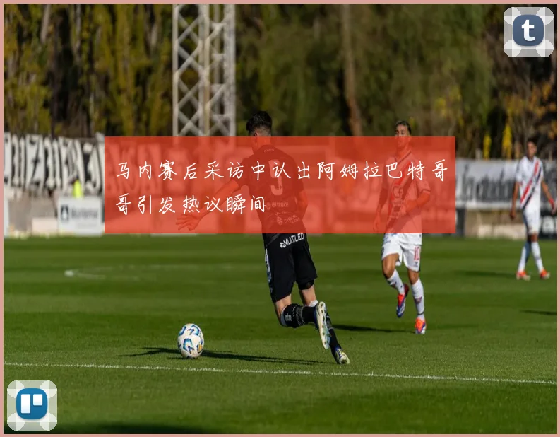 马内赛后采访中认出阿姆拉巴特哥哥引发热议瞬间