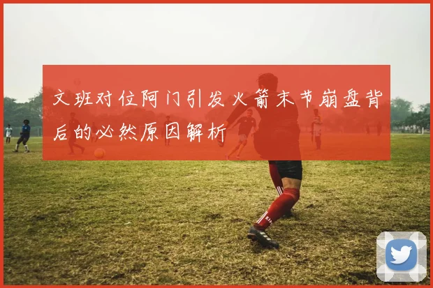 文班对位阿门引发火箭末节崩盘背后的必然原因解析