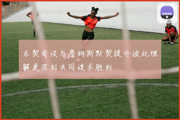 东契奇谈与詹姆斯默契提升彼此理解更深刻共同追求胜利