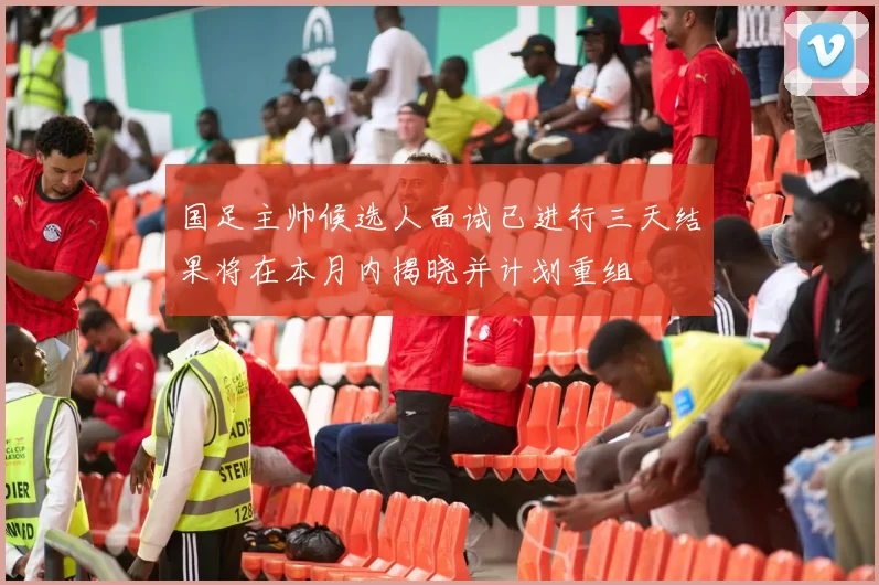 国足主帅候选人面试已进行三天结果将在本月内揭晓并计划重组