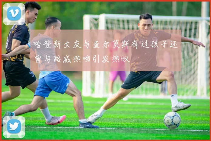 哈登新女友与查尔莫斯有过孩子还曾与路威热吻引发热议