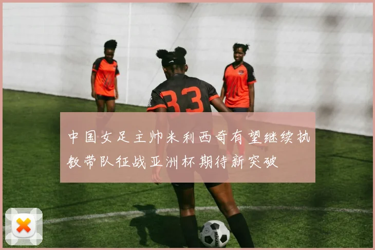中国女足主帅米利西奇有望继续执教带队征战亚洲杯期待新突破