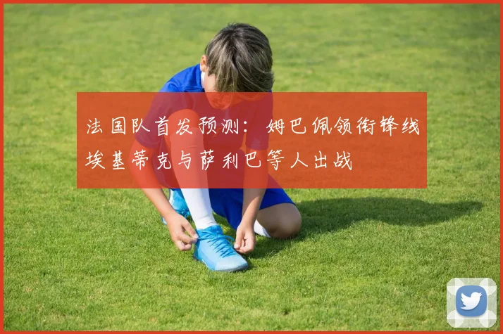 法国队首发预测：姆巴佩领衔锋线埃基蒂克与萨利巴等人出战