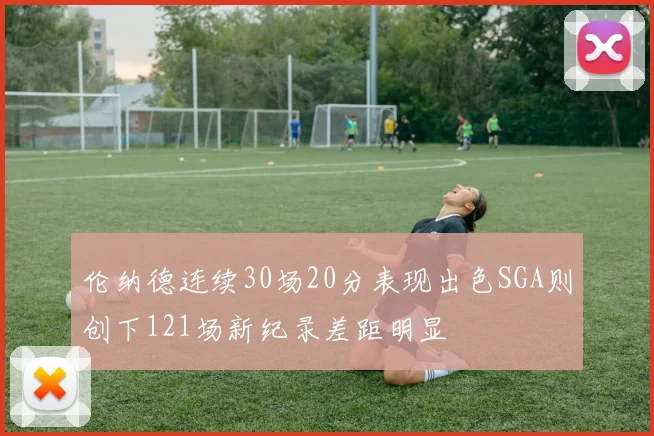 伦纳德连续30场20分表现出色SGA则创下121场新纪录差距明显