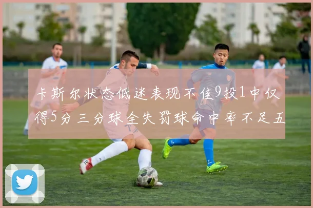 卡斯尔状态低迷表现不佳9投1中仅得5分三分球全失罚球命中率不足五成