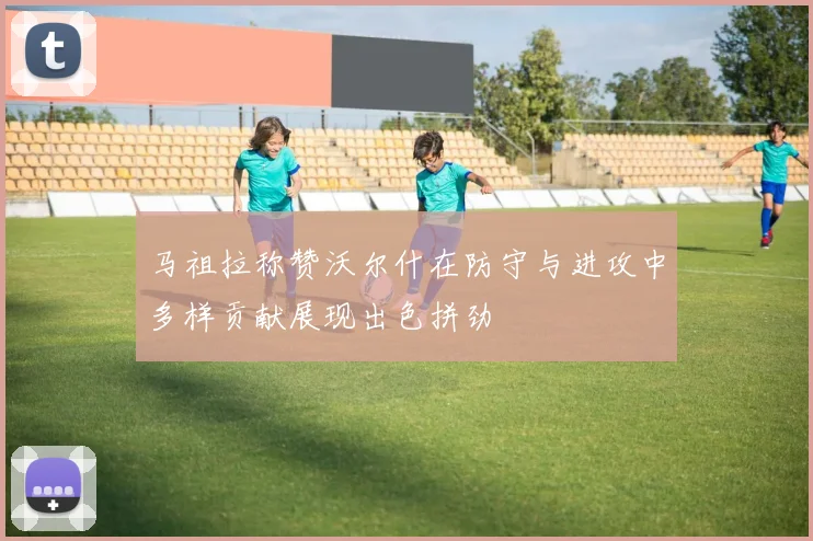 马祖拉称赞沃尔什在防守与进攻中多样贡献展现出色拼劲