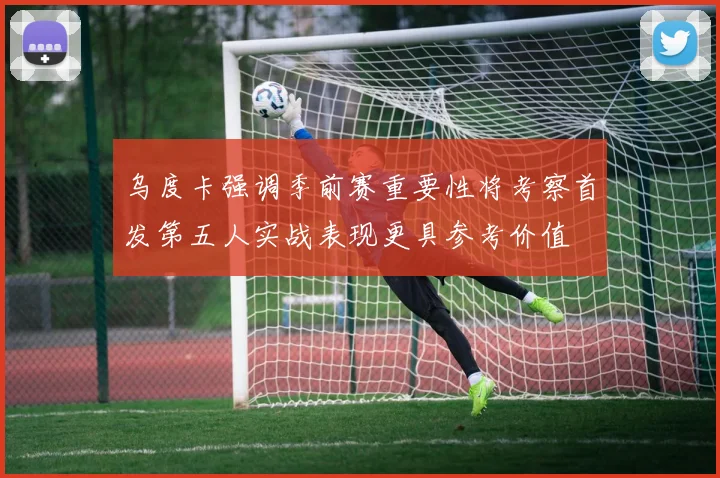 乌度卡强调季前赛重要性将考察首发第五人实战表现更具参考价值