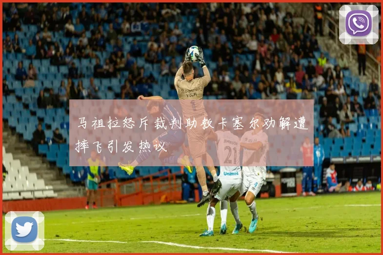 马祖拉怒斥裁判助教卡塞尔劝解遭摔飞引发热议