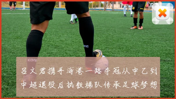 吕文君携手海港一路夺冠从中乙到中超退役后执教梯队传承足球梦想