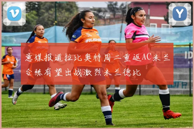 意媒报道拉比奥特周二重返AC米兰合练有望出战激烈米兰德比