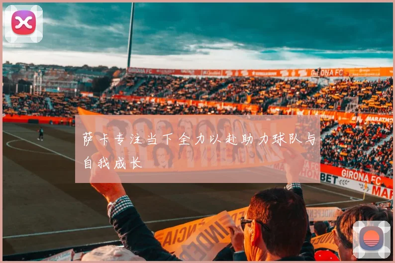萨卡专注当下全力以赴助力球队与自我成长
