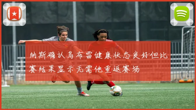 纳斯确认乌布雷健康状态良好但比赛结果显示无需他重返赛场