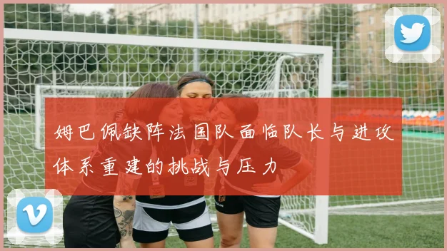 姆巴佩缺阵法国队面临队长与进攻体系重建的挑战与压力