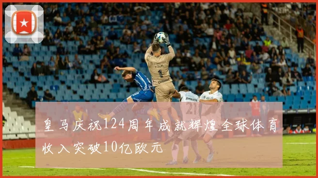 皇马庆祝124周年成就辉煌全球体育收入突破10亿欧元