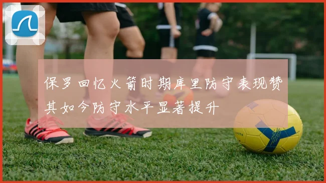 保罗回忆火箭时期库里防守表现赞其如今防守水平显著提升